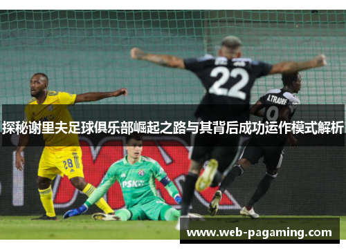 探秘谢里夫足球俱乐部崛起之路与其背后成功运作模式解析 探秘谢里夫足球俱乐部崛起之路与其背后成功运作模式解析
