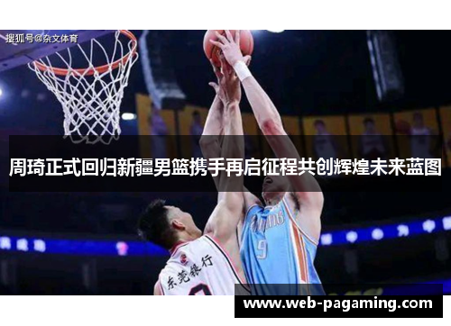 周琦正式回归新疆男篮携手再启征程共创辉煌未来蓝图 周琦正式回归新疆男篮携手再启征程共创辉煌未来蓝图
