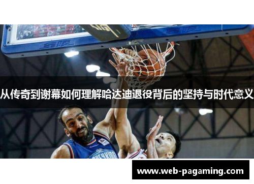 从传奇到谢幕如何理解哈达迪退役背后的坚持与时代意义 从传奇到谢幕如何理解哈达迪退役背后的坚持与时代意义