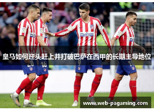 皇马如何迎头赶上并打破巴萨在西甲的长期主导地位 皇马如何迎头赶上并打破巴萨在西甲的长期主导地位