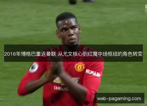 2016年博格巴重返曼联 从尤文核心到红魔中场枢纽的角色转变 2016年博格巴重返曼联 从尤文核心到红魔中场枢纽的角色转变